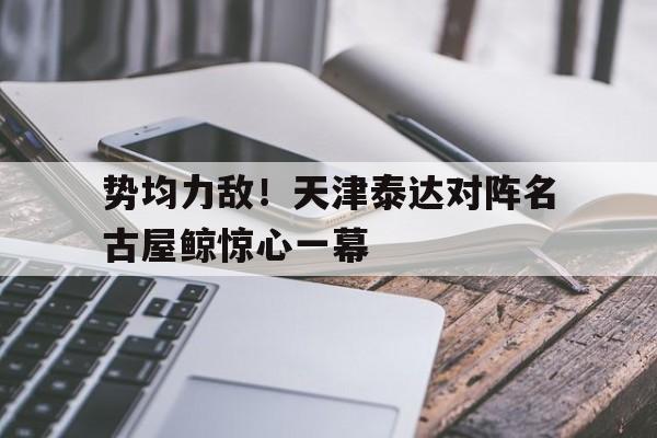 aoa体育体育下载-包含势均力敌！天津泰达对阵名古屋鲸惊心一幕的词条